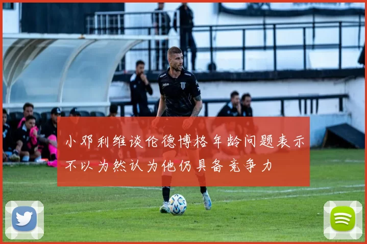 小邓利维谈伦德博格年龄问题表示不以为然认为他仍具备竞争力