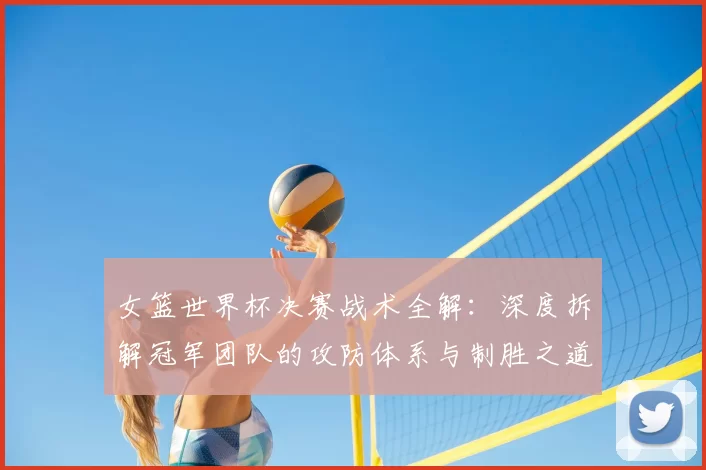 女篮世界杯决赛战术全解:深度拆解冠军团队的攻防体系与制胜之道