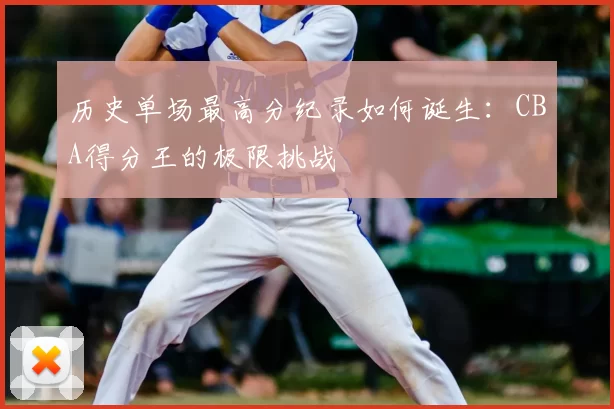历史单场最高分纪录如何诞生:CBA得分王的极限挑战