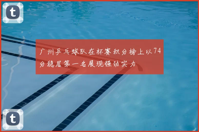 广州乒乓球队在杯赛积分榜上以74分稳居第一名展现强劲实力
