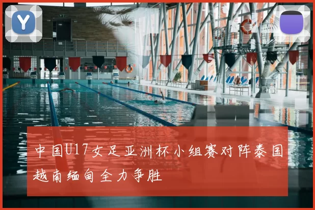 中国U17女足亚洲杯小组赛对阵泰国越南缅甸全力争胜