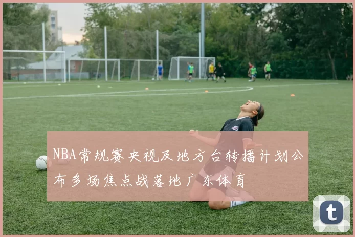 NBA常规赛央视及地方台转播计划公布多场焦点战落地广东体育