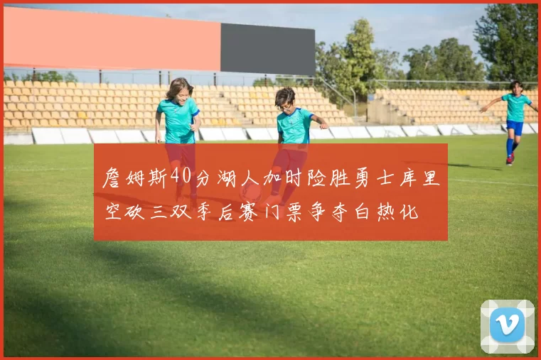 詹姆斯40分湖人加时险胜勇士库里空砍三双季后赛门票争夺白热化