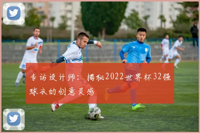 专访设计师：揭秘2022世界杯32强球衣的创意灵感