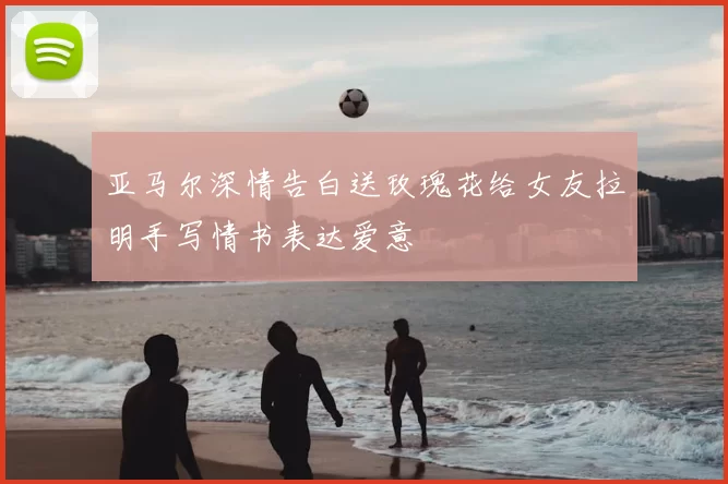 亚马尔深情告白送玫瑰花给女友拉明手写情书表达爱意