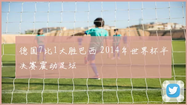 德国7比1大胜巴西 2014年世界杯半决赛震动足坛