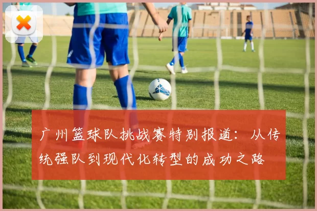 广州篮球队挑战赛特别报道:从传统强队到现代化转型的成功之路