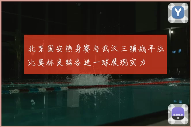 北京国安热身赛与武汉三镇战平法比奥林良铭各进一球展现实力