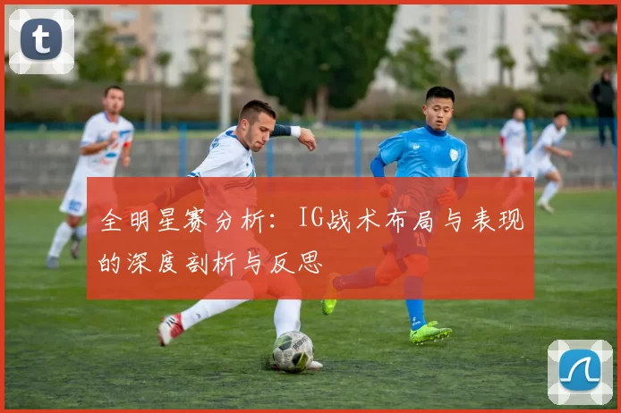 全明星赛分析：IG战术布局与表现的深度剖析与反思