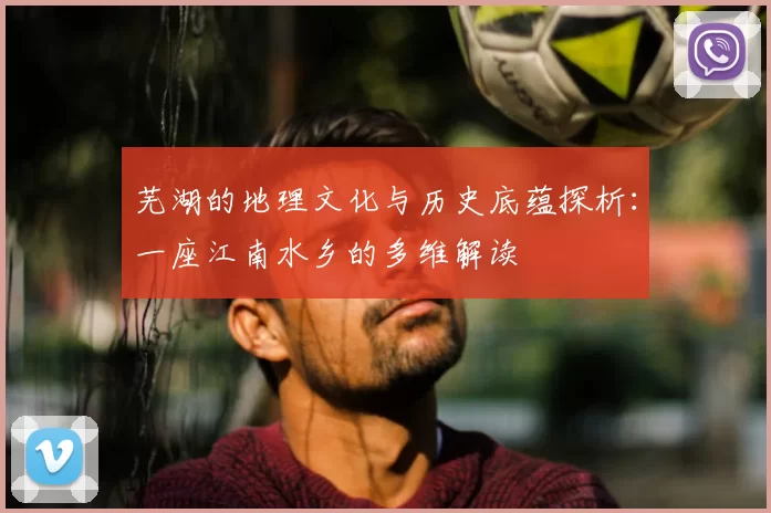 芜湖的地理文化与历史底蕴探析：一座江南水乡的多维解读