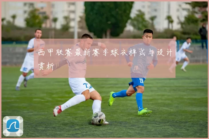 西甲联赛最新赛季球衣样式与设计赏析