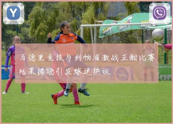 马德里竞技与利物浦激战正酣比赛结果揭晓引发球迷热议
