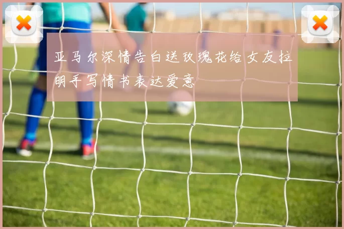 亚马尔深情告白送玫瑰花给女友拉明手写情书表达爱意
