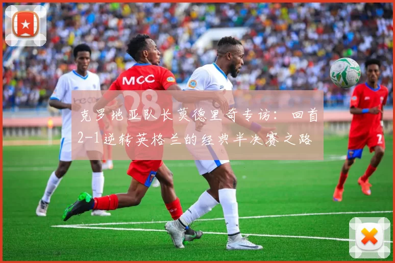 克罗地亚队长莫德里奇专访:回首2-1逆转英格兰的经典半决赛之路